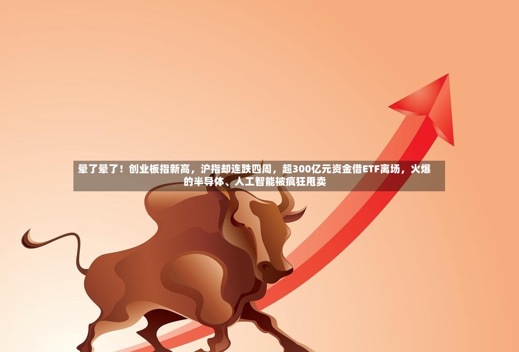 晕了晕了！创业板指新高，沪指却连跌四周，超300亿元资金借ETF离场，火爆的半导体、人工智能被疯狂甩卖
