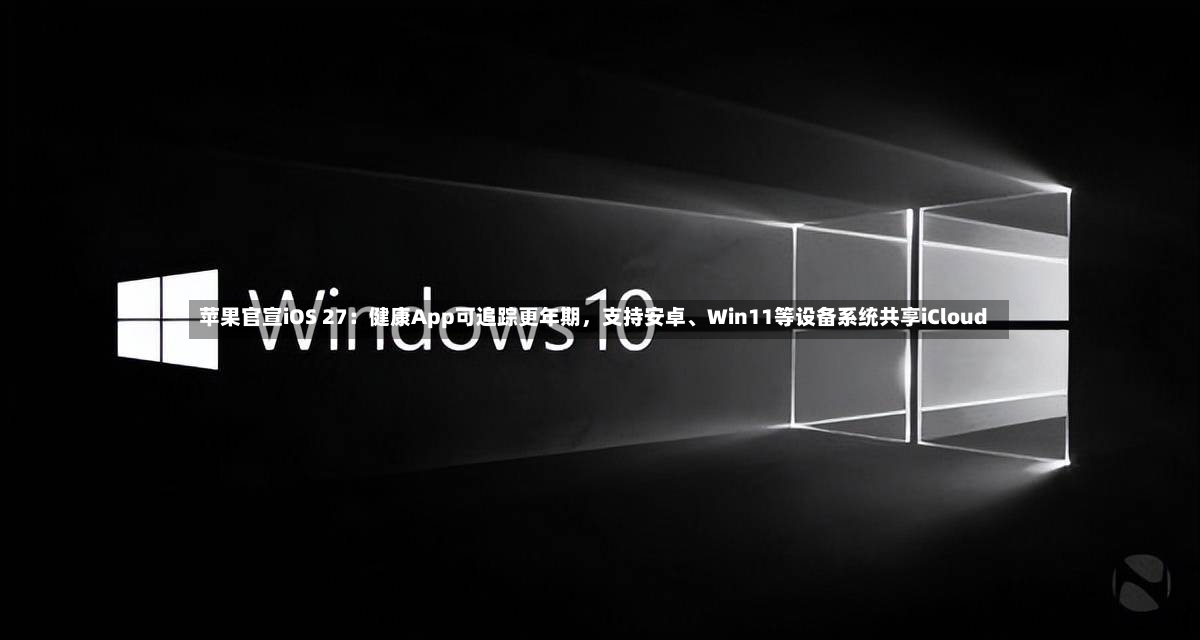 苹果官宣iOS 27：健康App可追踪更年期，支持安卓、Win11等设备系统共享iCloud