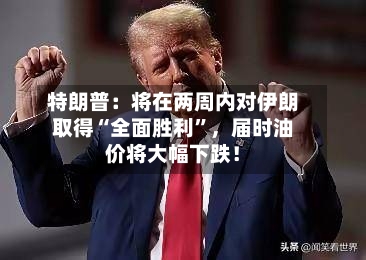 特朗普：将在两周内对伊朗取得“全面胜利”	，届时油价将大幅下跌！-第2张图片