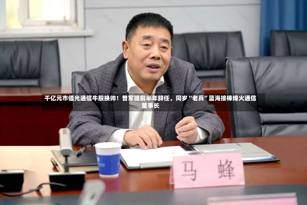千亿元市值光通信牛股换帅！曾军提前半年辞任	，同岁“老兵”蓝海接棒烽火通信董事长-第2张图片