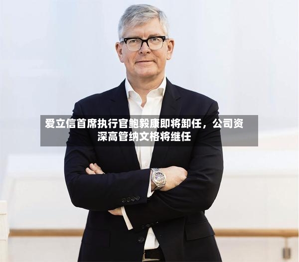 爱立信首席执行官鲍毅康即将卸任，公司资深高管纳文格将继任