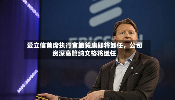 爱立信首席执行官鲍毅康即将卸任，公司资深高管纳文格将继任-第2张图片