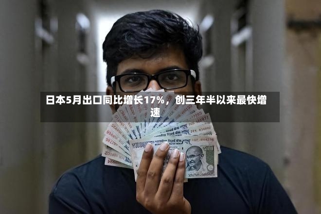日本5月出口同比增长17%，创三年半以来最快增速-第2张图片