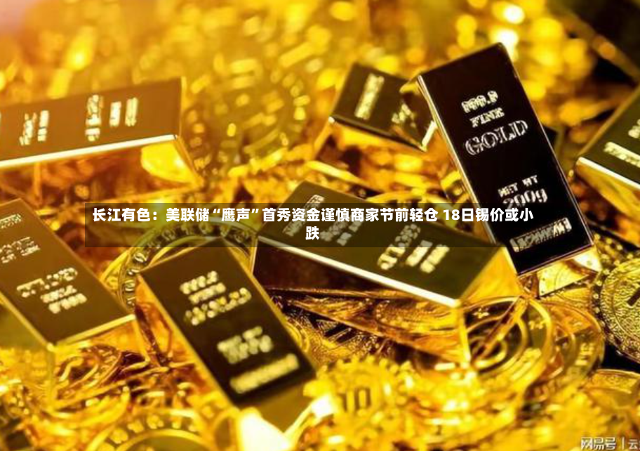 长江有色：美联储“鹰声”首秀资金谨慎商家节前轻仓 18日锡价或小跌-第2张图片