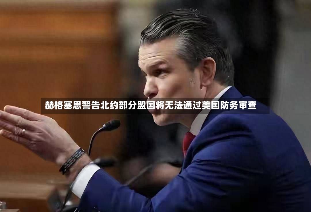 赫格塞思警告北约部分盟国将无法通过美国防务审查-第3张图片