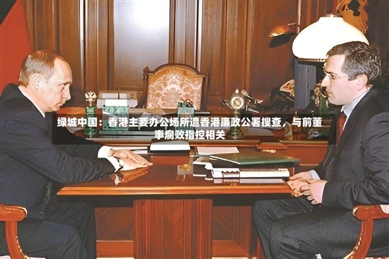 绿城中国：香港主要办公场所遭香港廉政公署搜查，与前董事腐败指控相关-第2张图片