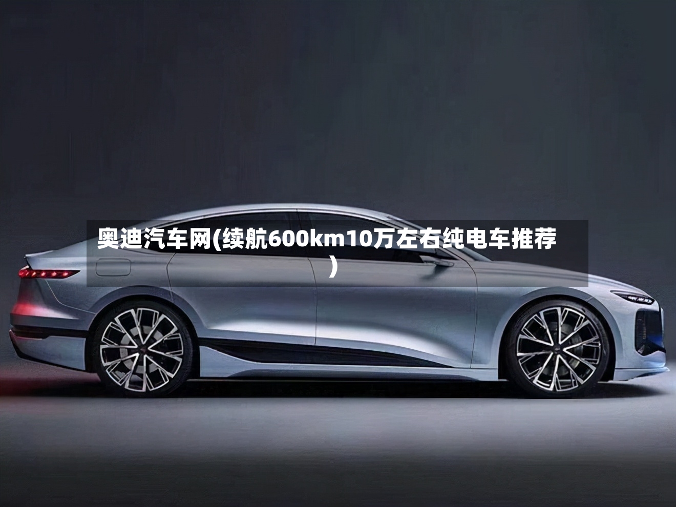 奥迪汽车网(续航600km10万左右纯电车推荐)