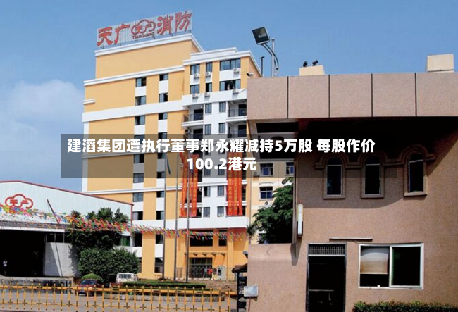 建滔集团遭执行董事郑永耀减持5万股 每股作价100.2港元