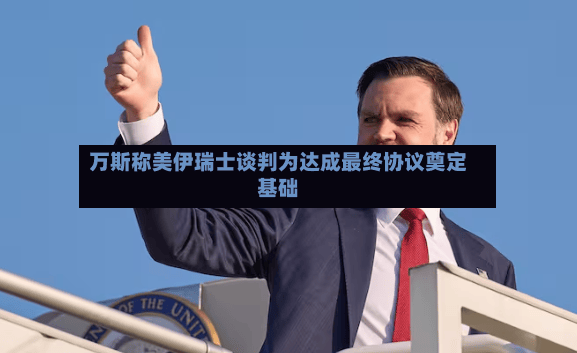 万斯称美伊瑞士谈判为达成最终协议奠定基础-第2张图片