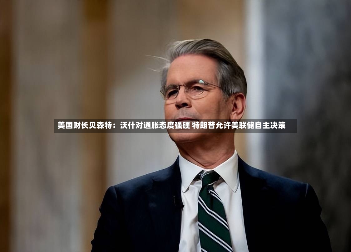 美国财长贝森特：沃什对通胀态度强硬 特朗普允许美联储自主决策