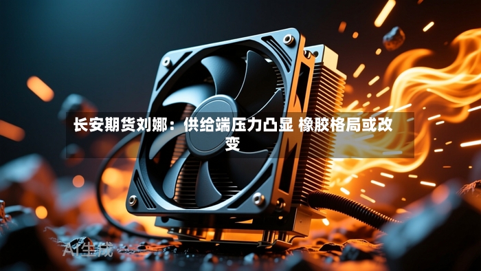 长安期货刘娜：供给端压力凸显 橡胶格局或改变-第3张图片