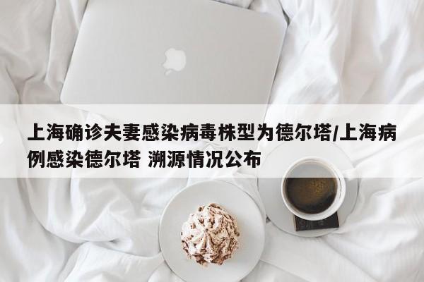 上海确诊夫妻感染病毒株型为德尔塔/上海病例感染德尔塔 溯源情况公布