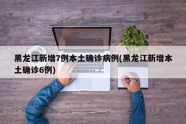 黑龙江新增7例本土确诊病例(黑龙江新增本土确诊6例)