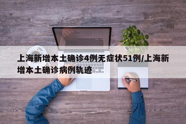 上海新增本土确诊4例无症状51例/上海新增本土确诊病例轨迹