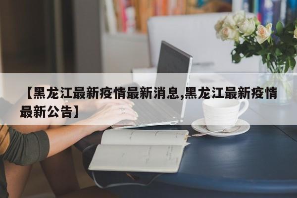 【黑龙江最新疫情最新消息,黑龙江最新疫情最新公告】