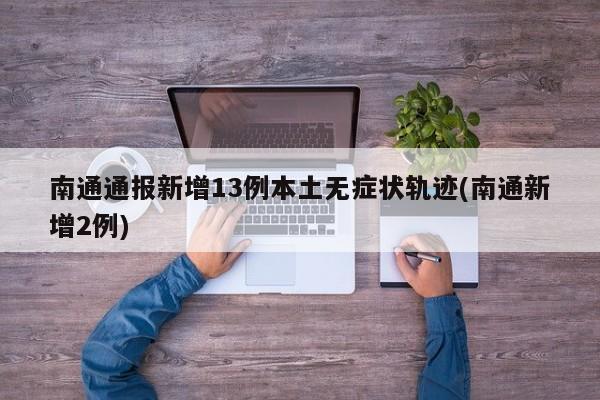 南通通报新增13例本土无症状轨迹(南通新增2例)