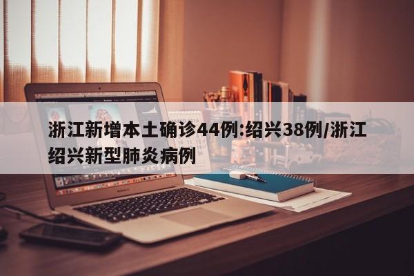 浙江新增本土确诊44例:绍兴38例/浙江绍兴新型肺炎病例
