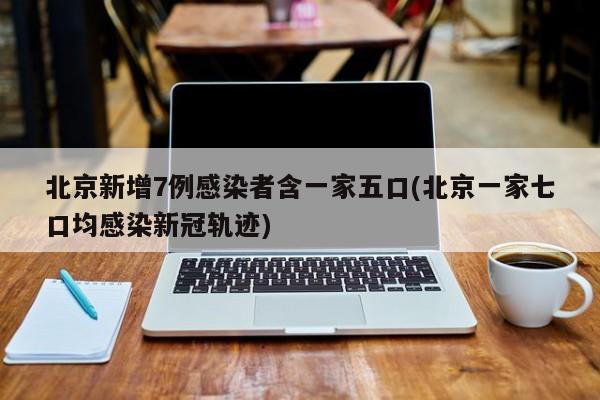 北京新增7例感染者含一家五口(北京一家七口均感染新冠轨迹)