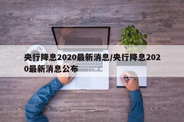 央行降息2020最新消息/央行降息2020最新消息公布