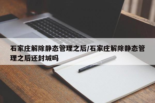 石家庄解除静态管理之后/石家庄解除静态管理之后还封城吗