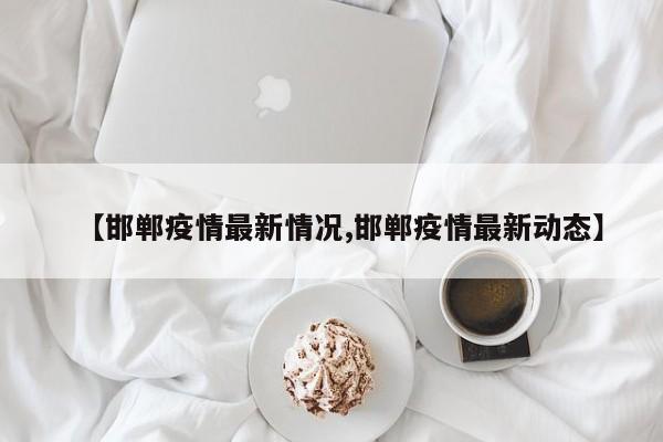 【邯郸疫情最新情况,邯郸疫情最新动态】