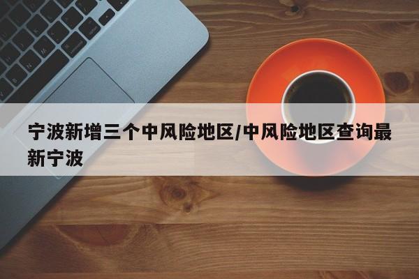 宁波新增三个中风险地区/中风险地区查询最新宁波