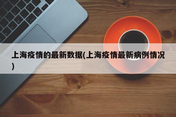 上海疫情的最新数据(上海疫情最新病例情况)