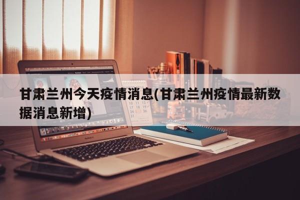 甘肃兰州今天疫情消息(甘肃兰州疫情最新数据消息新增)