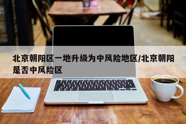 北京朝阳区一地升级为中风险地区/北京朝阳是否中风险区