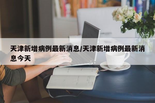 天津新增病例最新消息/天津新增病例最新消息今天