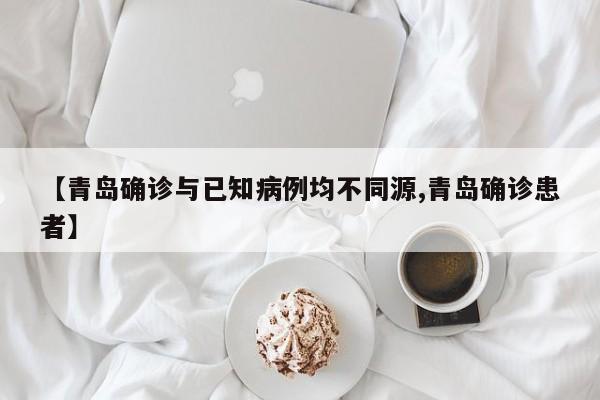 【青岛确诊与已知病例均不同源,青岛确诊患者】