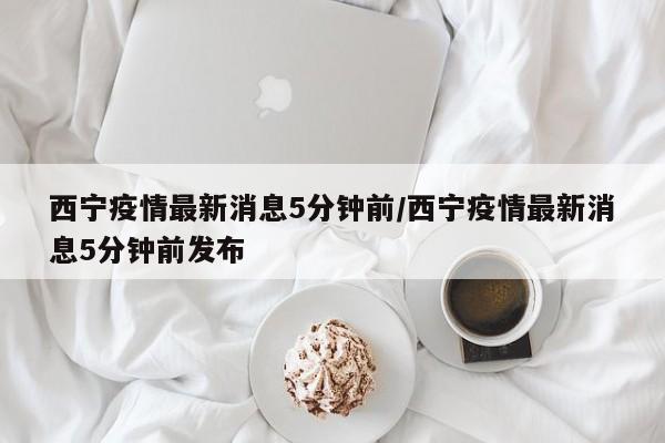 西宁疫情最新消息5分钟前/西宁疫情最新消息5分钟前发布