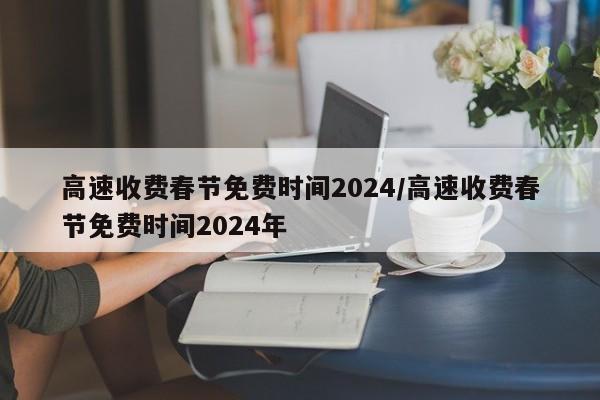 高速收费春节免费时间2024/高速收费春节免费时间2024年