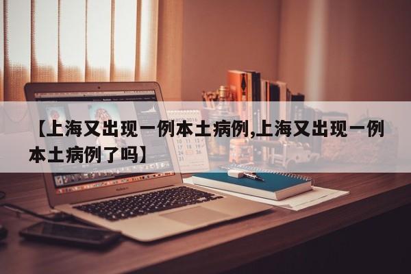 【上海又出现一例本土病例,上海又出现一例本土病例了吗】
