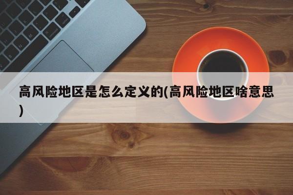 高风险地区是怎么定义的(高风险地区啥意思)