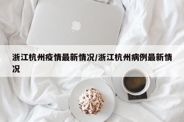 浙江杭州疫情最新情况/浙江杭州病例最新情况