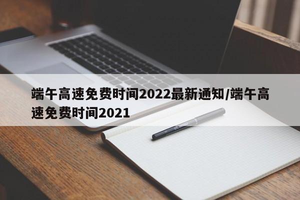 端午高速免费时间2022最新通知/端午高速免费时间2021