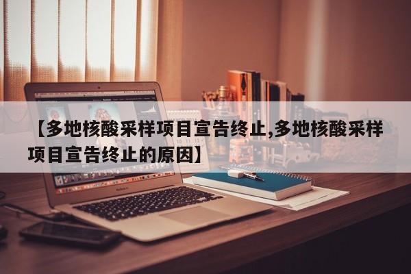 【多地核酸采样项目宣告终止,多地核酸采样项目宣告终止的原因】