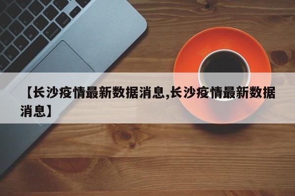 【长沙疫情最新数据消息,长沙疫情最新数据消息】