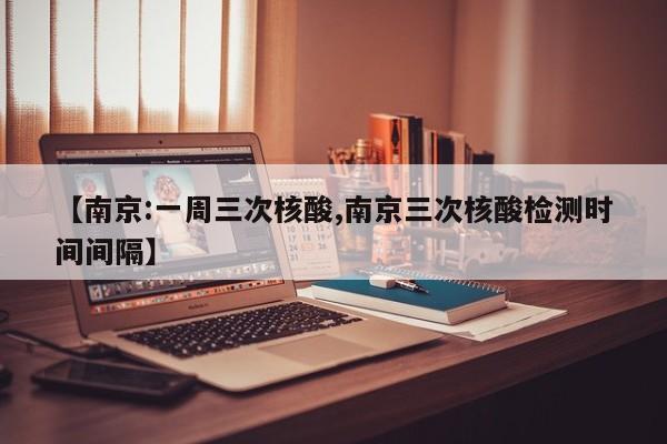 【南京:一周三次核酸,南京三次核酸检测时间间隔】