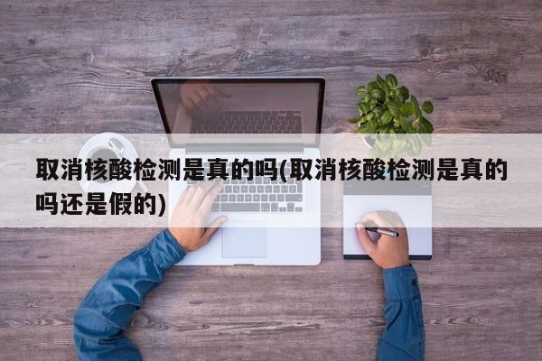 取消核酸检测是真的吗(取消核酸检测是真的吗还是假的)