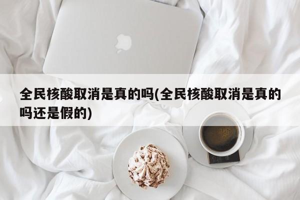 全民核酸取消是真的吗(全民核酸取消是真的吗还是假的)