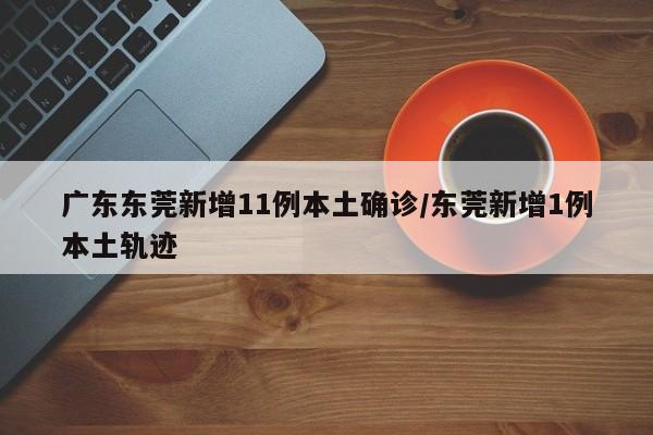 广东东莞新增11例本土确诊/东莞新增1例本土轨迹