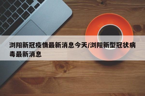 浏阳新冠疫情最新消息今天/浏阳新型冠状病毒最新消息