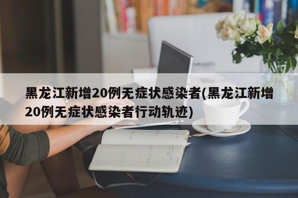 黑龙江新增20例无症状感染者(黑龙江新增20例无症状感染者行动轨迹)