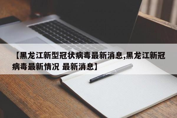 【黑龙江新型冠状病毒最新消息,黑龙江新冠病毒最新情况 最新消息】