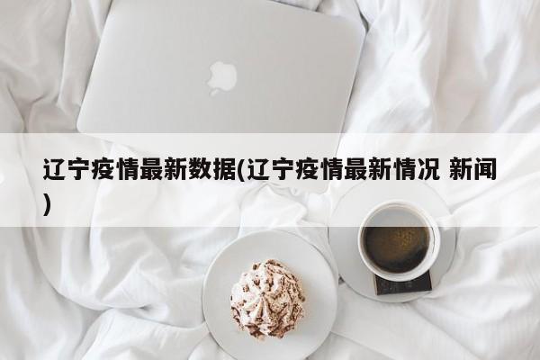 辽宁疫情最新数据(辽宁疫情最新情况 新闻)