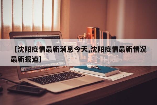 【沈阳疫情最新消息今天,沈阳疫情最新情况最新报道】
