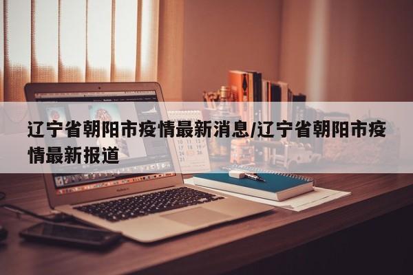 辽宁省朝阳市疫情最新消息/辽宁省朝阳市疫情最新报道
