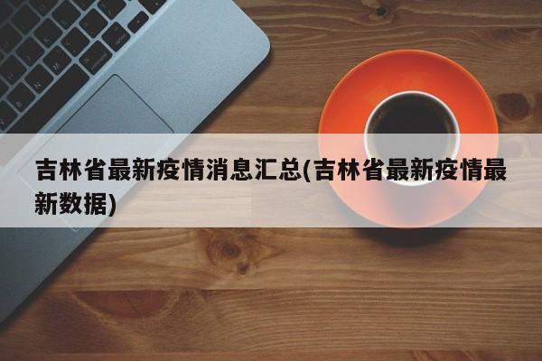 吉林省最新疫情消息汇总(吉林省最新疫情最新数据)